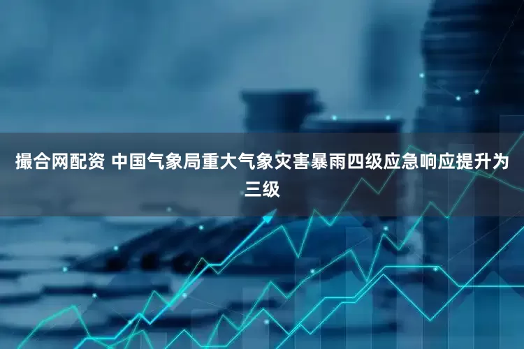 撮合网配资 中国气象局重大气象灾害暴雨四级应急响应提升为三级