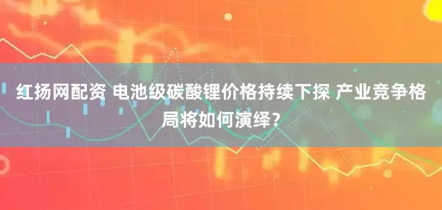 红扬网配资 电池级碳酸锂价格持续下探 产业竞争格局将如何演绎？