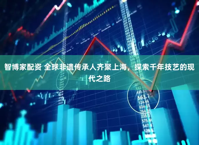 智博家配资 全球非遗传承人齐聚上海，探索千年技艺的现代之路