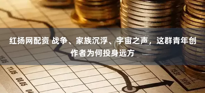 红扬网配资 战争、家族沉浮、宇宙之声，这群青年创作者为何投身远方
