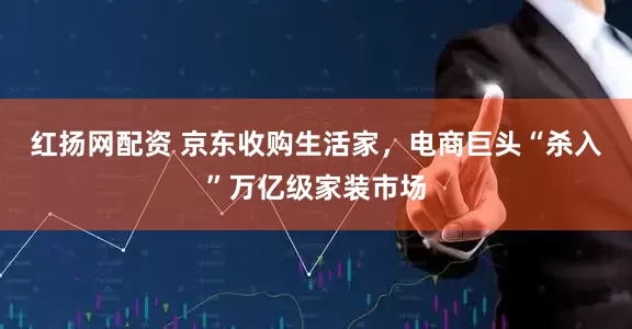 红扬网配资 京东收购生活家，电商巨头“杀入”万亿级家装市场