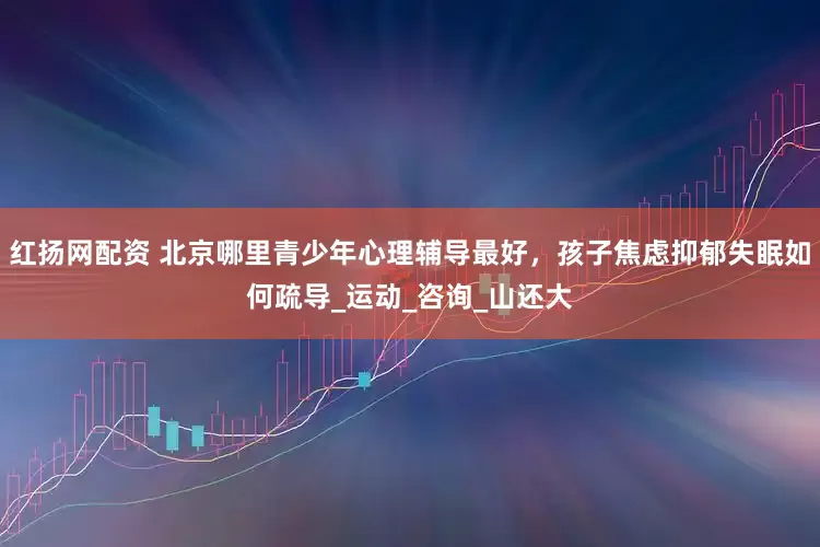 红扬网配资 北京哪里青少年心理辅导最好，孩子焦虑抑郁失眠如何疏导_运动_咨询_山还大
