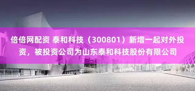 倍倍网配资 泰和科技（300801）新增一起对外投资，被投资公司为山东泰和科技股份有限公司