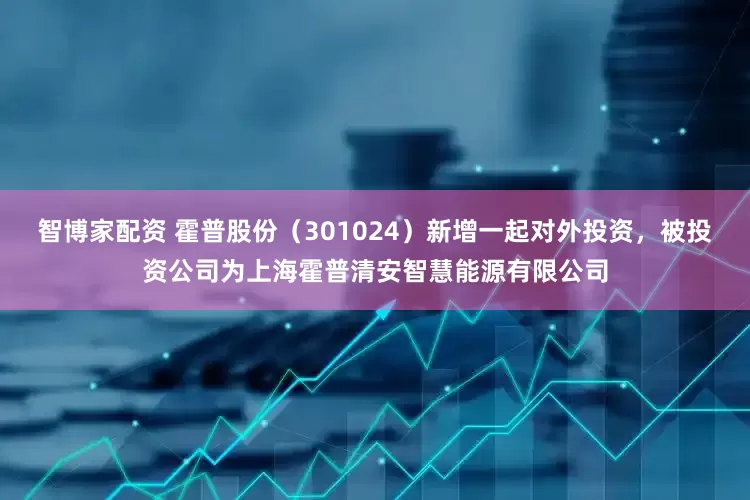 智博家配资 霍普股份（301024）新增一起对外投资，被投资公司为上海霍普清安智慧能源有限公司