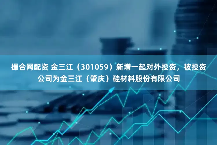 撮合网配资 金三江（301059）新增一起对外投资，被投资公司为金三江（肇庆）硅材料股份有限公司