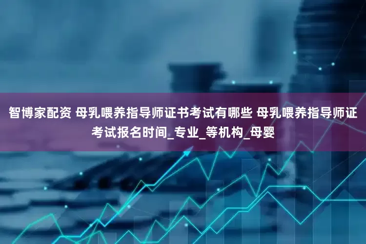 智博家配资 母乳喂养指导师证书考试有哪些 母乳喂养指导师证考试报名时间_专业_等机构_母婴