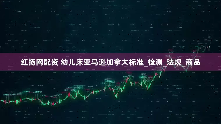 红扬网配资 幼儿床亚马逊加拿大标准_检测_法规_商品