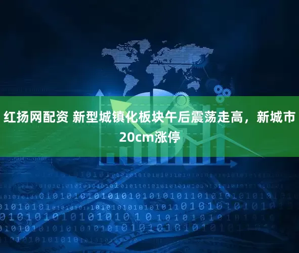 红扬网配资 新型城镇化板块午后震荡走高，新城市20cm涨停