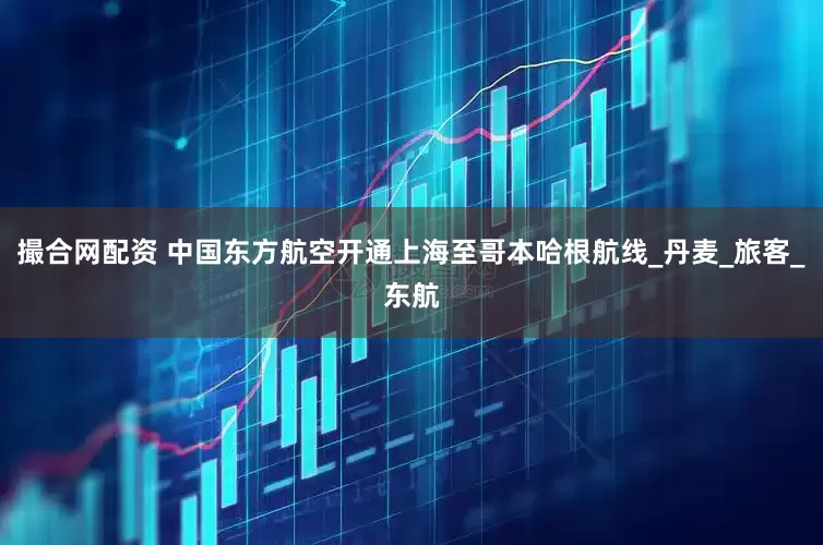 撮合网配资 中国东方航空开通上海至哥本哈根航线_丹麦_旅客_东航
