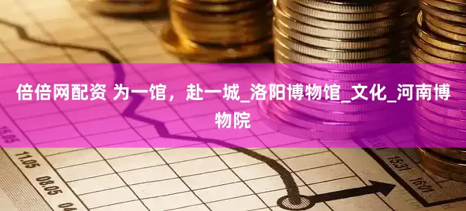 倍倍网配资 为一馆，赴一城_洛阳博物馆_文化_河南博物院