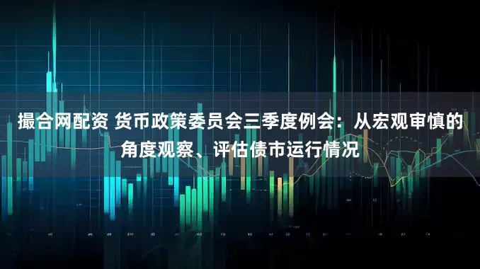 撮合网配资 货币政策委员会三季度例会：从宏观审慎的角度观察、评估债市运行情况