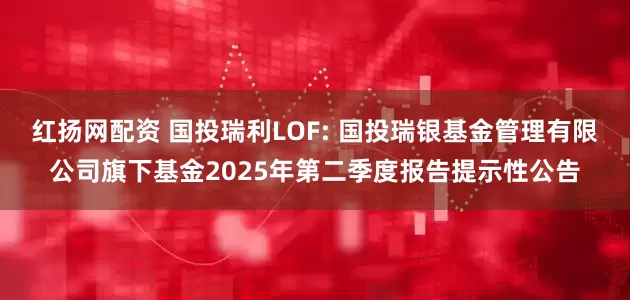 红扬网配资 国投瑞利LOF: 国投瑞银基金管理有限公司旗下基金2025年第二季度报告提示性公告