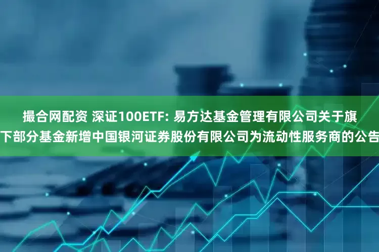撮合网配资 深证100ETF: 易方达基金管理有限公司关于旗下部分基金新增中国银河证券股份有限公司为流动性服务商的公告
